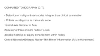 COMPUTED TOMOGRAPHY (C.T.)
• Detection of malignant neck nodes is higher than clinical examination
• Criteria to categorize as metastatic node
1) short axis diameter of 1cm
2) cluster of three or more nodes >0.8cm
3) nodal necrosis or patchy enhancement within nodes
Central Necrosis+Enlarged Nodes+Thin Rim of Inflammation (RIM enhancement)
 