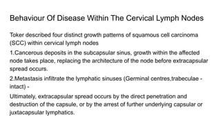 Behaviour Of Disease Within The Cervical Lymph Nodes
Toker described four distinct growth patterns of squamous cell carcinoma
(SCC) within cervical lymph nodes
1.Cancerous deposits in the subcapsular sinus, growth within the affected
node takes place, replacing the architecture of the node before extracapsular
spread occurs.
2.Metastasis infiltrate the lymphatic sinuses (Germinal centres,trabeculae -
intact) -
Ultimately, extracapsular spread occurs by the direct penetration and
destruction of the capsule, or by the arrest of further underlying capsular or
juxtacapsular lymphatics.
 