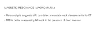 MAGNETIC RESONANCE IMAGING (M.R.I.)
• Meta analysis suggests MRI can detect metastatic neck disease similar to CT
• MRI is better in assessing N0 neck in the presence of deep invasion
 
