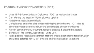 POSITRON EMISSION TOMOGRAPHY (Ρ.Ε.Τ.)
● Uses 18F-2-fluoro-2-deoxy-D-glucose (FDG) as radioactive tracer
● Can identify the areas of higher glucose uptake
● Anatomical localization difficult
● Coregistered anatomic and functional imaging systems (PET-CT) lead to
accurate image fusion by harvesting advantages of both techniques
● Role in occult primary, recurrent, residual disease & distant metastasis
● Sensitivity - 95 to 98%, Specificity - 95 to 98%
● False positive results are common first few weeks after chemo radiation.Scan
should be deferred for 10 to 12 weeks after completion of treatment
 