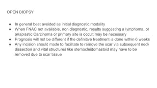 OPEN BIOPSY
● In general best avoided as initial diagnostic modality
● When FNAC not available, non diagnostic, results suggesting a lymphoma, or
anaplastic Carcinoma or primary site is occult may be necessary
● Prognosis will not be different if the definitive treatment is done within 6 weeks
● Any incision should made to facilitate to remove the scar via subsequent neck
dissection and vital structures like sternocleidomastoid may have to be
removed due to scar tissue
 