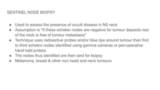 SENTINEL NODE BIOPSY
● Used to assess the presence of occult disease in N0 neck
● Assumption is "If these echelon nodes are negative for tumour deposits rest
of the neck is free of tumour metastasis"
● Technique uses radioactive probes and/or blue dye around tumour then first
to third echelon nodes identified using gamma cameras or peri-operative
hand held probes.
● The nodes thus identified are then sent for biopsy
● Melanoma, breast & other non head and neck tumours
 