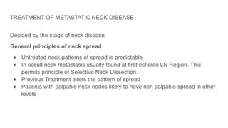 TREATMENT OF METASTATIC NECK DISEASE
Decided by the stage of neck disease
General principles of neck spread
● Untreated neck patterns of spread is predictable
● In occult neck metastasis usually found at first echelon LN Region. This
permits principle of Selective Neck Dissection.
● Previous Treatment alters the pattern of spread
● Patients with palpable neck nodes likely to have non palpable spread in other
levels
 