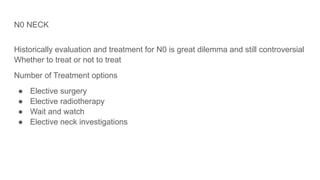N0 NECK
Historically evaluation and treatment for N0 is great dilemma and still controversial
Whether to treat or not to treat
Number of Treatment options
● Elective surgery
● Elective radiotherapy
● Wait and watch
● Elective neck investigations
 