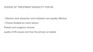 CHOICE OF TREATMENT MODALITY FOR N0
• Elective neck dissection and irradiation are equally effective
• Choice dictated by many factors
Patient and surgeons choices
quality of life issues and how the primary is treated
 
