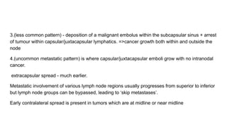 3.(less common pattern) - deposition of a malignant embolus within the subcapsular sinus + arrest
of tumour within capsular/juxtacapsular lymphatics. =>cancer growth both within and outside the
node
4.(uncommon metastatic pattern) is where capsular/juxtacapsular emboli grow with no intranodal
cancer.
extracapsular spread - much earlier.
Metastatic involvement of various lymph node regions usually progresses from superior to inferior
but lymph node groups can be bypassed, leading to ‘skip metastases’.
Early contralateral spread is present in tumors which are at midline or near midline
 
