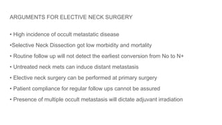 ARGUMENTS FOR ELECTIVE NECK SURGERY
• High incidence of occult metastatic disease
•Selective Neck Dissection got low morbidity and mortality
• Routine follow up will not detect the earliest conversion from No to N+
• Untreated neck mets can induce distant metastasis
• Elective neck surgery can be performed at primary surgery
• Patient compliance for regular follow ups cannot be assured
• Presence of multiple occult metastasis will dictate adjuvant irradiation
 