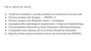 THE N+ NECK (N1 NECK)
● Treatment modality is usually dictates by treatment to primary site
● Primary treated with Surgery → MRND (1)
● Primary treated with Radiation Neck—>Irradiation
● Upstaging after pathological assessment—>Adjuvant Radiotherapy
● Chemoradiation followed by Neck Dissection (Residual disease)
● In palpable neck disease all 5 LN levels should be dissected
● Majority of the cases accessory nerve can be preserved (MRND)
 