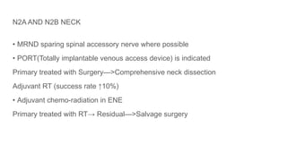 N2A AND N2B NECK
• MRND sparing spinal accessory nerve where possible
• PORT(Totally implantable venous access device) is indicated
Primary treated with Surgery—>Comprehensive neck dissection
Adjuvant RT (success rate ↑10%)
• Adjuvant chemo-radiation in ENE
Primary treated with RT→ Residual—>Salvage surgery
 