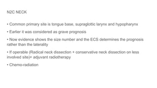 N2C NECK
• Common primary site is tongue base, supraglottic larynx and hypopharynx
• Earlier it was considered as grave prognosis
• Now evidence shows the size number and the ECS determines the prognosis
rather than the laterality
• If operable (Radical neck dissection + conservative neck dissection on less
involved site)+ adjuvant radiotherapy
• Chemo-radiation
 