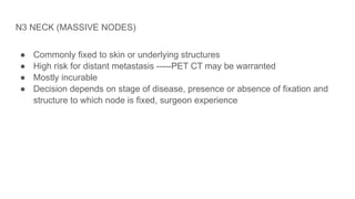 N3 NECK (MASSIVE NODES)
● Commonly fixed to skin or underlying structures
● High risk for distant metastasis -----PET CT may be warranted
● Mostly incurable
● Decision depends on stage of disease, presence or absence of fixation and
structure to which node is fixed, surgeon experience
 