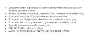 ● Long term control is poor and the benefit of treatment should be carefully
weighed against morbidity
● Radical treatment is warranted in patients who have less advanced primary
● Fixation to mandible, SCM, midline muscles -------treatable
● Fixation to brachial plexus or skull base: contraindication to surgery
● Fixation to the skin may be treated by wide resection and flap repair
● Arterial invasion -------careful assessment
● RND OR ERND + chemoradiation
● MANY PATIENTS PALLIATION WILL BE THE BEST OPTION
 