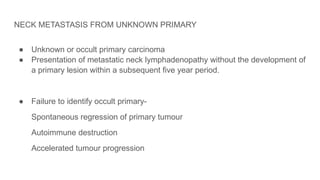 NECK METASTASIS FROM UNKNOWN PRIMARY
● Unknown or occult primary carcinoma
● Presentation of metastatic neck lymphadenopathy without the development of
a primary lesion within a subsequent five year period.
● Failure to identify occult primary-
Spontaneous regression of primary tumour
Autoimmune destruction
Accelerated tumour progression
 