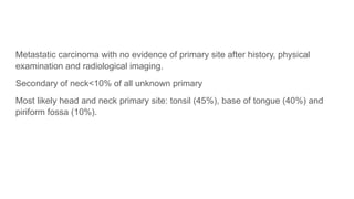 Metastatic carcinoma with no evidence of primary site after history, physical
examination and radiological imaging.
Secondary of neck<10% of all unknown primary
Most likely head and neck primary site: tonsil (45%), base of tongue (40%) and
piriform fossa (10%).
 