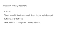 Unknown Primary treatment
T0N1M0
Single modality treatment (neck dissection or radiotherapy)
T0N2M0 AND T0N3M0
Neck dissection + adjuvant chemo-radiation
 