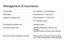 Management of recurrence
Unresectable Re-irradiation +/- Chemotherapy
Resectable Wide Resection + Post op RT
Ipsilateral untreated neck Neck Dissection +/- Post op RT
RT+ Salvage surgery
Contralateral untreated neck Salvage surgery
Previously treated neck Radical radiotherapy (if primary was
surgery)
Salvage Surgery (if primary was radiation)
Recurrence after combination treatment Wide excision of the tumor & the overlying
skin + Flap reconstruction + Brachytherapy
 