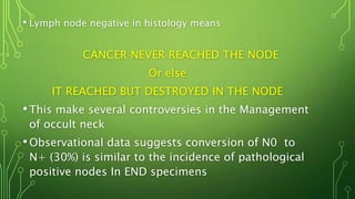• Lymph node negative in histology means
CANCER NEVER REACHED THE NODE
Or else
IT REACHED BUT DESTROYED IN THE NODE
•This make several controversies in the Management
of occult neck
•Observational data suggests conversion of N0 to
N+ (30%) is similar to the incidence of pathological
positive nodes In END specimens
 