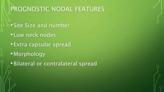 PROGNOSTIC NODAL FEATURES
•Site Size and number
•Low neck nodes
•Extra capsular spread
•Morphology
•Bilateral or contralateral spread
 