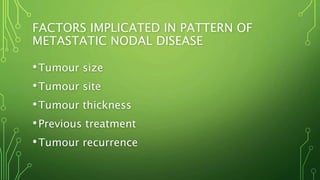FACTORS IMPLICATED IN PATTERN OF
METASTATIC NODAL DISEASE
•Tumour size
•Tumour site
•Tumour thickness
•Previous treatment
•Tumour recurrence
 