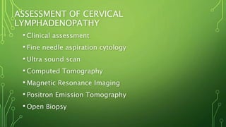 ASSESSMENT OF CERVICAL
LYMPHADENOPATHY
• Clinical assessment
• Fine needle aspiration cytology
• Ultra sound scan
• Computed Tomography
• Magnetic Resonance Imaging
• Positron Emission Tomography
• Open Biopsy
 