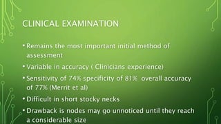 CLINICAL EXAMINATION
• Remains the most important initial method of
assessment
• Variable in accuracy ( Clinicians experience)
• Sensitivity of 74% specificity of 81% overall accuracy
of 77% (Merrit et al)
• Difficult in short stocky necks
• Drawback is nodes may go unnoticed until they reach
a considerable size
 