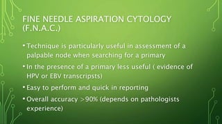 FINE NEEDLE ASPIRATION CYTOLOGY
(F.N.A.C.)
• Technique is particularly useful in assessment of a
palpable node when searching for a primary
• In the presence of a primary less useful ( evidence of
HPV or EBV transcripsts)
• Easy to perform and quick in reporting
• Overall accuracy >90% (depends on pathologists
experience)
 