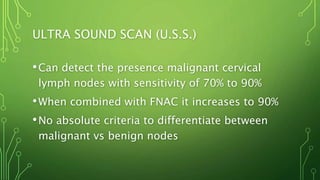 ULTRA SOUND SCAN (U.S.S.)
•Can detect the presence malignant cervical
lymph nodes with sensitivity of 70% to 90%
•When combined with FNAC it increases to 90%
•No absolute criteria to differentiate between
malignant vs benign nodes
 