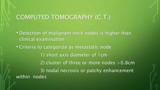 COMPUTED TOMOGRAPHY (C.T.)
• Detection of malignant neck nodes is higher than
clinical examination
• Criteria to categorize as metastatic node
1) short axis diameter of 1cm
2) cluster of three or more nodes >0.8cm
3) nodal necrosis or patchy enhancement
within nodes
 