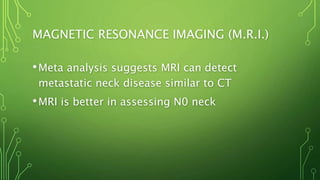 MAGNETIC RESONANCE IMAGING (M.R.I.)
•Meta analysis suggests MRI can detect
metastatic neck disease similar to CT
•MRI is better in assessing N0 neck
 