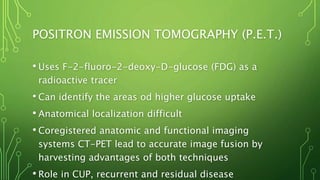 POSITRON EMISSION TOMOGRAPHY (P.E.T.)
• Uses F-2-fluoro-2-deoxy-D-glucose (FDG) as a
radioactive tracer
• Can identify the areas od higher glucose uptake
• Anatomical localization difficult
• Coregistered anatomic and functional imaging
systems CT-PET lead to accurate image fusion by
harvesting advantages of both techniques
• Role in CUP, recurrent and residual disease
 