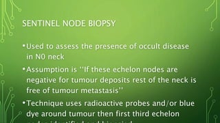 SENTINEL NODE BIOPSY
•Used to assess the presence of occult disease
in N0 neck
•Assumption is ‘‘If these echelon nodes are
negative for tumour deposits rest of the neck is
free of tumour metastasis’’
•Technique uses radioactive probes and/or blue
dye around tumour then first third echelon
 