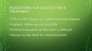INDICATIONS FOR ELECTIVE NECK
TREATMENT
•15% to 20% chance of subclinical neck disease
•Vigilant follow up not possible
•Clinical evaluation of the neck is difficult
•Access to the neck for reconstruction
 