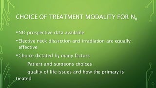 CHOICE OF TREATMENT MODALITY FOR N0
• NO prospective data available
• Elective neck dissection and irradiation are equally
effective
• Choice dictated by many factors
Patient and surgeons choices
quality of life issues and how the primary is
treated
 