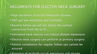 ARGUMENTS FOR ELECTIVE NECK SURGERY
• High incidence of occult metastatic disease
• SND got low morbidity and mortality
• Routine follow up will not detect the earliest
conversion from No to N+
• Untreated neck masses can induce distant metastasis
• Elective neck surgery can perform at primary surgery
• Patient compliance for regular follow ups cannot be
assured
 