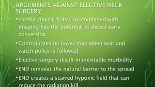 ARGUMENTS AGAINST ELECTIVE NECK
SURGERY
•careful clinical follow up combined with
imaging has the potential to detect early
conversion
•Control rates no lower than when wait and
watch policy is followed
•Elective surgery result in inevitable morbidity
•END removes the natural barrier to the spread
•END creates a scarred hypoxic field that can
 