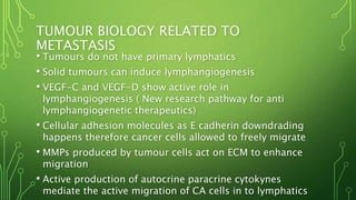 TUMOUR BIOLOGY RELATED TO
METASTASIS
• Tumours do not have primary lymphatics
• Solid tumours can induce lymphangiogenesis
• VEGF-C and VEGF-D show active role in
lymphangiogenesis ( New research pathway for anti
lymphangiogenetic therapeutics)
• Cellular adhesion molecules as E cadherin downdrading
happens therefore cancer cells allowed to freely migrate
• MMPs produced by tumour cells act on ECM to enhance
migration
• Active production of autocrine paracrine cytokynes
mediate the active migration of CA cells in to lymphatics
 