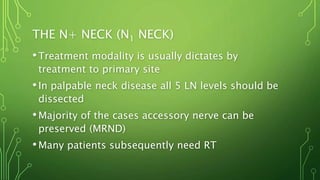 THE N+ NECK (N1 NECK)
•Treatment modality is usually dictates by
treatment to primary site
•In palpable neck disease all 5 LN levels should be
dissected
•Majority of the cases accessory nerve can be
preserved (MRND)
•Many patients subsequently need RT
 