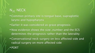 N2C NECK
• Common primary site is tongue base, supraglottic
larynx and hypopharynx
• Earlier it was considered as grave prognosis
• Now evidence shows the size ,number and the ECS
determines the prognosis rather than the laterality
• Conservational neck surgery on less affected side and
radical surgery on more affected side
• PORT
 