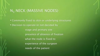 N3 NECK (MASSIVE NODES)
• Commonly fixed to skin or underlying structures
• Decision to operate or not decided by
stage and primary site
presence of absence of fixation
what the node is fixed to
experience of the surgeon
needs of the patient
 