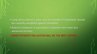 • Long term control is poor and the benefit of treatment should
be carefully weighted against morbidity
• Radical treatment is warranted in patients who have less
advanced primary
• MANY PATIENTS PALLIATION WILL BE THE BEST OPTION
 