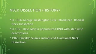 NECK DISSECTION (HISTORY)
• In 1906 George Washington Crile introduced Radical
Neck Dissection
• In 1951 Hays Martin popularized RND with step wise
descriptions
• 1963 Osvaldo Suarez introduced Functional Neck
Dissection
 
