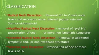 CLASSIFICATION
• Radical Neck Dissection - Removal of I to V neck node
levels and Accessory nerve, Internal jugular vein and
Sternocleidomastoid
• Modified Radical Neck Dissection – removal of level I-V
preservation of one or more non lymphatic structures
• Extended Radical Neck Dissection – Removal of additional
lymphatic and/ or non lymphatic structures
• Selective Neck Dissection – Preservation of one or more
levels of LN
 