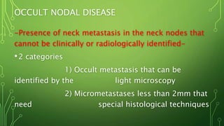 OCCULT NODAL DISEASE
-Presence of neck metastasis in the neck nodes that
cannot be clinically or radiologically identified-
•2 categories
1) Occult metastasis that can be
identified by the light microscopy
2) Micrometastases less than 2mm that
need special histological techniques
 