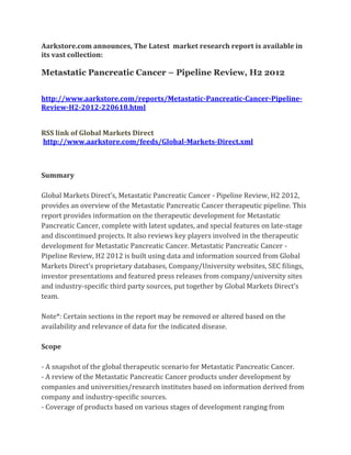 Aarkstore.com announces, The Latest market research report is available in
its vast collection:

Metastatic Pancreatic Cancer – Pipeline Review, H2 2012


http://www.aarkstore.com/reports/Metastatic-Pancreatic-Cancer-Pipeline-
Review-H2-2012-220618.html


RSS link of Global Markets Direct
http://www.aarkstore.com/feeds/Global-Markets-Direct.xml



Summary

Global Markets Direct’s, Metastatic Pancreatic Cancer - Pipeline Review, H2 2012,
provides an overview of the Metastatic Pancreatic Cancer therapeutic pipeline. This
report provides information on the therapeutic development for Metastatic
Pancreatic Cancer, complete with latest updates, and special features on late-stage
and discontinued projects. It also reviews key players involved in the therapeutic
development for Metastatic Pancreatic Cancer. Metastatic Pancreatic Cancer -
Pipeline Review, H2 2012 is built using data and information sourced from Global
Markets Direct’s proprietary databases, Company/University websites, SEC filings,
investor presentations and featured press releases from company/university sites
and industry-specific third party sources, put together by Global Markets Direct’s
team.

Note*: Certain sections in the report may be removed or altered based on the
availability and relevance of data for the indicated disease.

Scope

- A snapshot of the global therapeutic scenario for Metastatic Pancreatic Cancer.
- A review of the Metastatic Pancreatic Cancer products under development by
companies and universities/research institutes based on information derived from
company and industry-specific sources.
- Coverage of products based on various stages of development ranging from
 