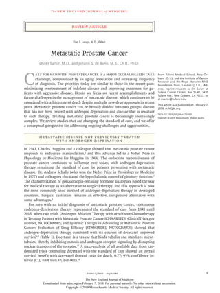 The new engl and jour nal of medicine
n engl j med﻿﻿ nejm.org﻿ 1
Review Article
C
are for men with prostate cancer is a major global health care
challenge, compounded by an aging population and increasing frequency
of diagnosis. The priorities today are similar to those in the recent past:
minimizing overtreatment of indolent disease and improving outcomes for pa-
tients with aggressive disease. Herein we focus on recent accomplishments and
future challenges in the management of metastatic disease, which continues to be
associated with a high rate of death despite multiple new-drug approvals in recent
years. Metastatic prostate cancer can be broadly divided into two groups: disease
that has not been treated with androgen deprivation and disease that is resistant
to such therapy. Treating metastatic prostate cancer is becomingly increasingly
complex. We review studies that are changing the standard of care, and we offer
a conceptual perspective for addressing ongoing challenges and opportunities.
Metastatic Disease Not Previously Treated
with Androgen Deprivation
In 1941, Charles Huggins and a colleague showed that metastatic prostate cancer
responds to endocrine manipulation,1
and this advance led to a Nobel Prize in
Physiology or Medicine for Huggins in 1966. The endocrine responsiveness of
prostate cancer continues to influence care today, with androgen-deprivation
therapy remaining the standard of care for patients presenting with metastatic
disease. Dr. Andrew Schally (who won the Nobel Prize in Physiology or Medicine
in 1977) and colleagues elucidated the hypothalamic control of pituitary function.2
The characterization of gonadotropin-releasing hormone analogues paved the way
for medical therapy as an alternative to surgical therapy, and this approach is now
the most commonly used method of androgen-deprivation therapy in developed
countries. Surgical castration remains an effective, inexpensive alternative with
some advantages.3
For men with an initial diagnosis of metastatic prostate cancer, continuous
androgen-deprivation therapy represented the standard of care from 1941 until
2015, when two trials (Androgen Ablation Therapy with or without Chemotherapy
in Treating Patients with Metastatic Prostate Cancer [CHAARTED], ClinicalTrials.gov
number, NCT00309985; and Systemic Therapy in Advancing or Metastatic Prostate
Cancer: Evaluation of Drug Efficacy [STAMPEDE], NCT00268476) showed that
androgen-deprivation therapy combined with six courses of docetaxel improved
survival4,5
(Table 1). Docetaxel is a taxane that binds tubulin and stabilizes micro-
tubules, thereby inhibiting mitosis and androgen-receptor signaling by disrupting
nuclear transport of the receptor.17
A meta-analysis of all available data from ran-
domized trials comparing docetaxel with the standard of care showed an overall
survival benefit with docetaxel (hazard ratio for death, 0.77; 95% confidence in-
terval [CI], 0.68 to 0.87; P<0.001).18
From Tulane Medical School, New Or-
leans (O.S.); and the Institute of Cancer
Research and the Royal Marsden NHS
Foundation Trust, London (J.S.B.). Ad-
dress reprint requests to Dr. Sartor at
Tulane Cancer Center, Box SL-42, 1430
Tulane Ave., New Orleans, LA 70112, or
at ­osartor@​­tulane​.­edu.
This article was published on February 7,
2018, at NEJM.org.
DOI: 10.1056/NEJMra1701695
Copyright © 2018 Massachusetts Medical Society.
Dan L. Longo, M.D., Editor
Metastatic Prostate Cancer
Oliver Sartor, M.D., and Johann S. de Bono, M.B., Ch.B., Ph.D.​​
The New England Journal of Medicine
Downloaded from nejm.org on February 7, 2018. For personal use only. No other uses without permission.
Copyright © 2018 Massachusetts Medical Society. All rights reserved.
 