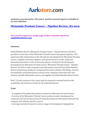 Aarkstore.com announces, The Latest market research report is available in
its vast collection:

Metastatic Prostate Cancer – Pipeline Review, H2 2012


You can also request for sample page of above mention reports on
sample@aarkstore.com



Summary

Global Markets Direct’s, Metastatic Prostate Cancer - Pipeline Review, H2 2012,
provides an overview of the Metastatic Prostate Cancer therapeutic pipeline. This
report provides information on the therapeutic development for Metastatic Prostate
Cancer, complete with latest updates, and special features on late-stage and
discontinued projects. It also reviews key players involved in the therapeutic
development for Metastatic Prostate Cancer. Metastatic Prostate Cancer - Pipeline
Review, H2 2012 is built using data and information sourced from Global Markets
Direct’s proprietary databases, Company/University websites, SEC filings, investor
presentations and featured press releases from company/university sites and
industry-specific third party sources, put together by Global Markets Direct’s team.

Note*: Certain sections in the report may be removed or altered based on the
availability and relevance of data for the indicated disease.

Scope

- A snapshot of the global therapeutic scenario for Metastatic Prostate Cancer.
- A review of the Metastatic Prostate Cancer products under development by
companies and universities/research institutes based on information derived from
company and industry-specific sources.
- Coverage of products based on various stages of development ranging from
 