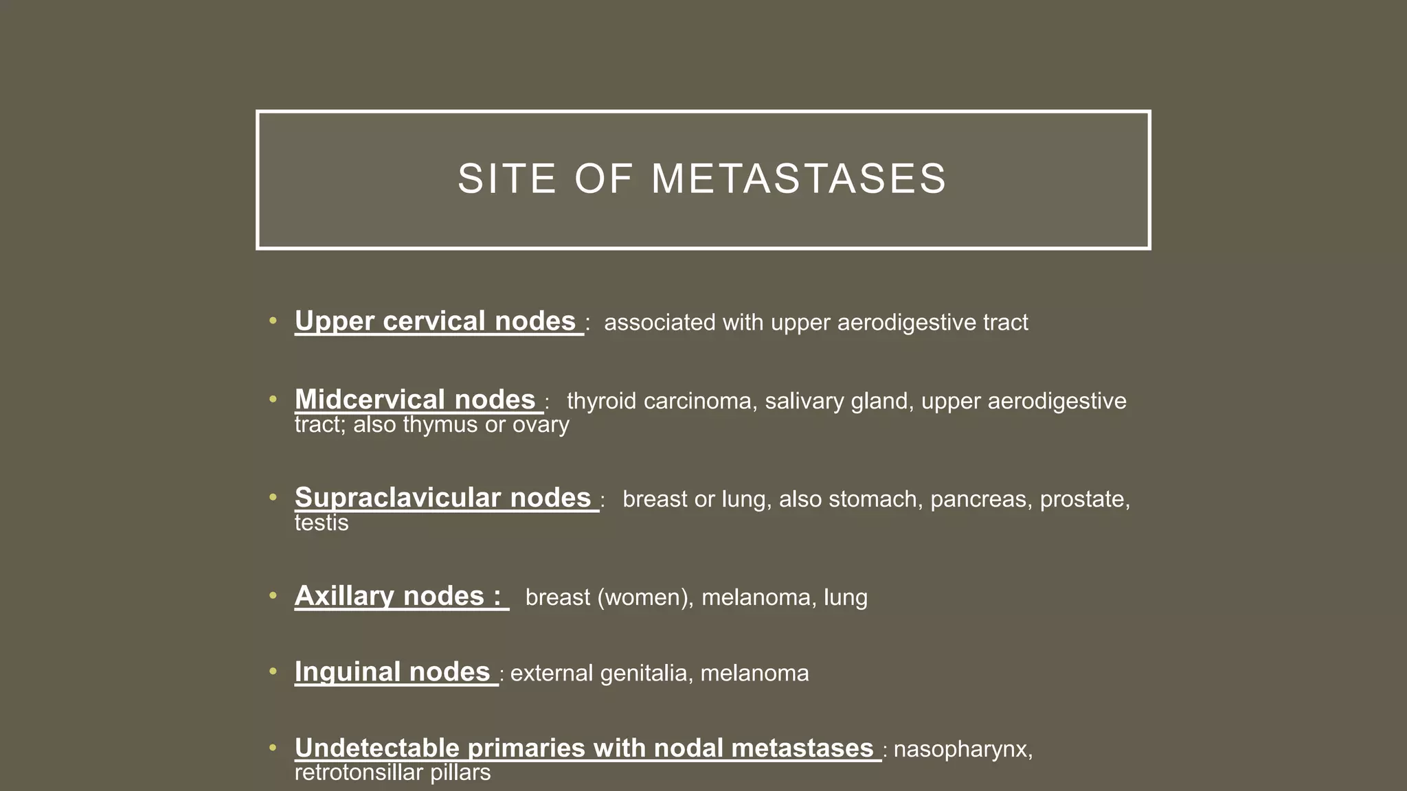 SITE OF METASTASES
• Upper cervical nodes : associated with upper aerodigestive tract
• Midcervical nodes : thyroid carcinoma, salivary gland, upper aerodigestive
tract; also thymus or ovary
• Supraclavicular nodes : breast or lung, also stomach, pancreas, prostate,
testis
• Axillary nodes : breast (women), melanoma, lung
• Inguinal nodes : external genitalia, melanoma
• Undetectable primaries with nodal metastases : nasopharynx,
retrotonsillar pillars
 