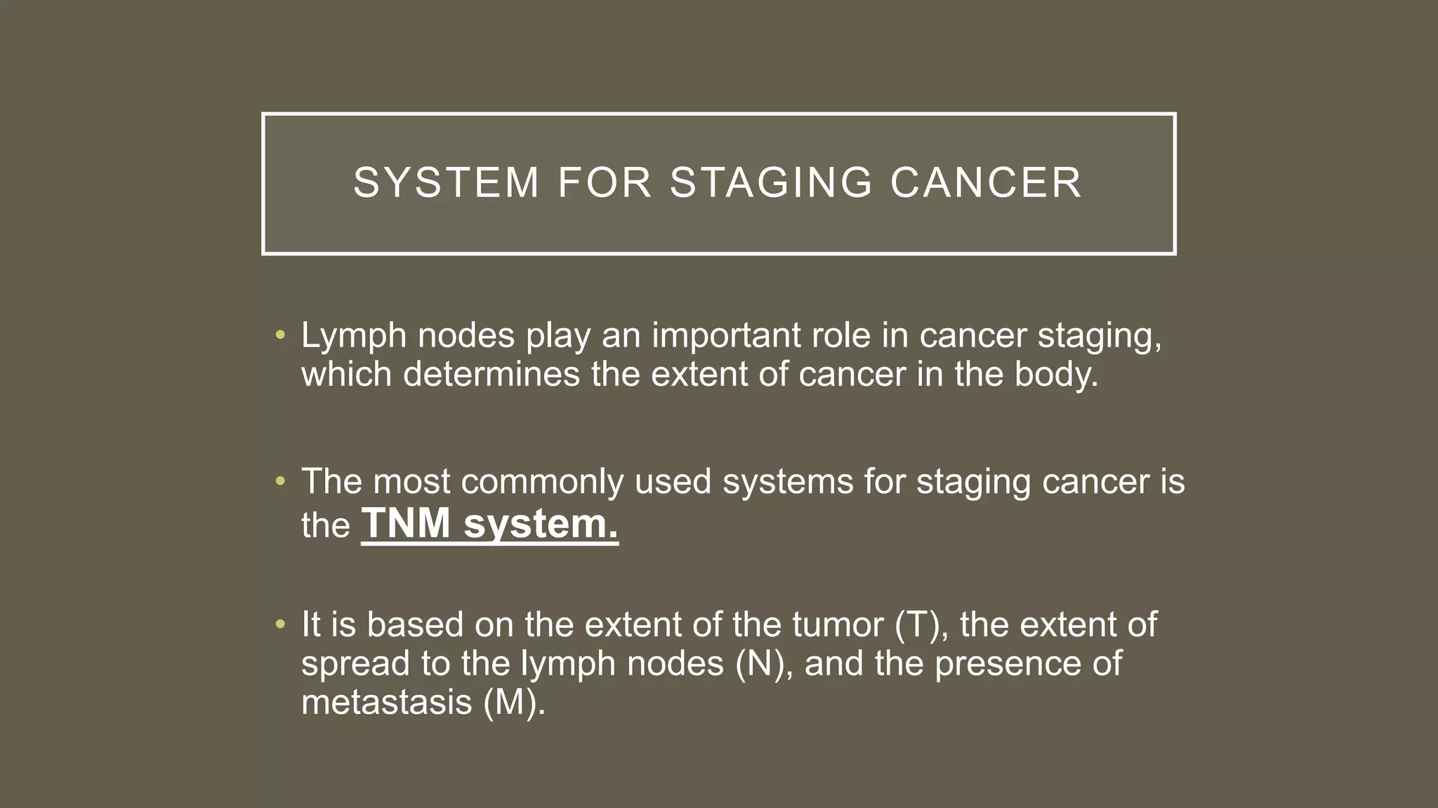 SYSTEM FOR STAGING CANCER
• Lymph nodes play an important role in cancer staging,
which determines the extent of cancer in the body.
• The most commonly used systems for staging cancer is
the TNM system.
• It is based on the extent of the tumor (T), the extent of
spread to the lymph nodes (N), and the presence of
metastasis (M).
 