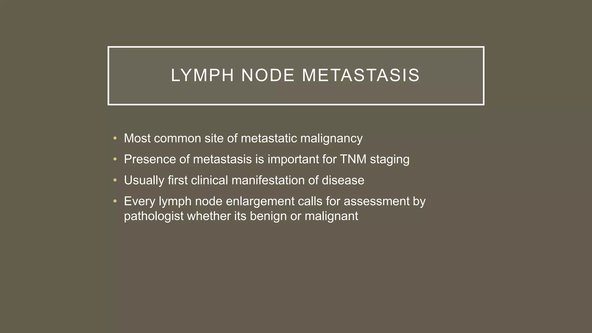 LYMPH NODE METASTASIS
• Most common site of metastatic malignancy
• Presence of metastasis is important for TNM staging
• Usually first clinical manifestation of disease
• Every lymph node enlargement calls for assessment by
pathologist whether its benign or malignant
 