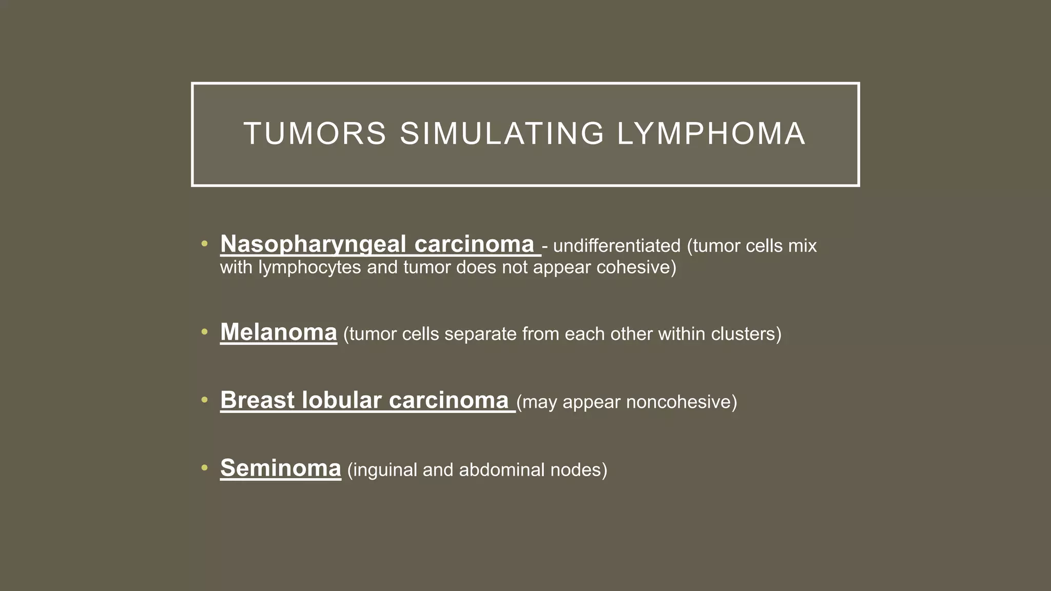 TUMORS SIMULATING LYMPHOMA
• Nasopharyngeal carcinoma - undifferentiated (tumor cells mix
with lymphocytes and tumor does not appear cohesive)
• Melanoma (tumor cells separate from each other within clusters)
• Breast lobular carcinoma (may appear noncohesive)
• Seminoma (inguinal and abdominal nodes)
 